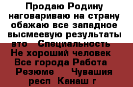 Продаю Родину.наговариваю на страну.обажаю все западное.высмеевую результаты вто › Специальность ­ Не хороший человек - Все города Работа » Резюме   . Чувашия респ.,Канаш г.